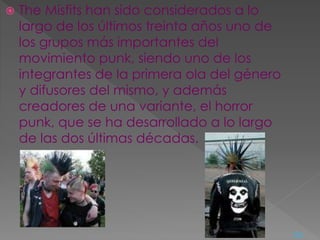  The Misfits han sido considerados a lo
largo de los últimos treinta años uno de
los grupos más importantes del
movimiento punk, siendo uno de los
integrantes de la primera ola del género
y difusores del mismo, y además
creadores de una variante, el horror
punk, que se ha desarrollado a lo largo
de las dos últimas décadas.
<=
 