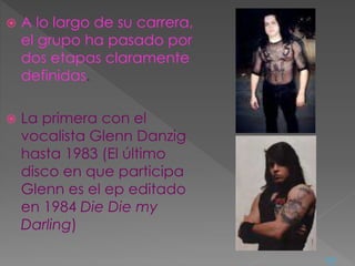  A lo largo de su carrera,
el grupo ha pasado por
dos etapas claramente
definidas.
 La primera con el
vocalista Glenn Danzig
hasta 1983 (El último
disco en que participa
Glenn es el ep editado
en 1984 Die Die my
Darling)
<=
 