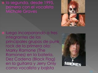  la segunda, desde 1995,
primero con el vocalista
Michale Graves
 luego incorporando a tres
integrantes de los
principales grupos de punk
rock de la primera ola:
Marky Ramone (The
Ramones) en la batería,
Dez Cadena (Black Flag)
en la guitarra y Jerry Only
como vocalista y bajista
<=
 