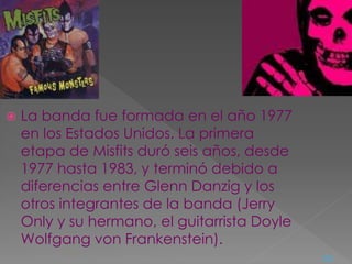  La banda fue formada en el año 1977
en los Estados Unidos. La primera
etapa de Misfits duró seis años, desde
1977 hasta 1983, y terminó debido a
diferencias entre Glenn Danzig y los
otros integrantes de la banda (Jerry
Only y su hermano, el guitarrista Doyle
Wolfgang von Frankenstein).
<=
 