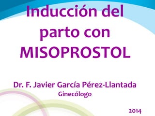 Inducción del
parto con
MISOPROSTOL
Dr. F. Javier García Pérez-Llantada
Ginecólogo
2014
 