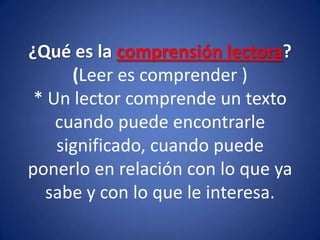 ¿Qué es la comprensión lectora?(Leer es comprender )* Un lector comprende un texto cuando puede encontrarle significado, cuando puede ponerlo en relación con lo que ya sabe y con lo que le interesa. 