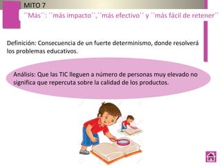 Definición: Consecuencia de un fuerte determinismo, donde resolverá
los problemas educativos.
MITO 7
``Más´´: ``más impacto´´,``más efectivo´´ y ``más fácil de retener´´
Análisis: Que las TIC lleguen a número de personas muy elevado no
significa que repercuta sobre la calidad de los productos.
 