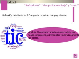Definición: Mediante las TIC se puede reducir el tiempo y el costo.
MITO 8
``Reducciones´´: ``tiempo d aprendizaje´´ y ``costo´´
Análisis: El contexto variado no quiere decir que
tenga consecuencias inmediatas y además aumenta
los costos.
 