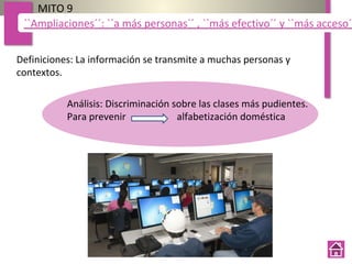 Definiciones: La información se transmite a muchas personas y
contextos.
MITO 9
``Ampliaciones´´: ``a más personas´´ , ``más efectivo´´ y ``más acceso´´
Análisis: Discriminación sobre las clases más pudientes.
Para prevenir alfabetización doméstica
 