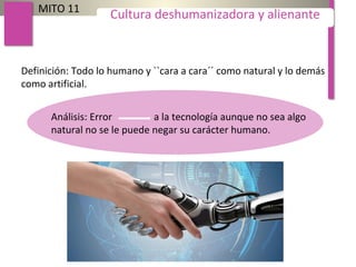 Definición: Todo lo humano y ``cara a cara´´ como natural y lo demás
como artificial.
MITO 11
Cultura deshumanizadora y alienante
Análisis: Error a la tecnología aunque no sea algo
natural no se le puede negar su carácter humano.
 
