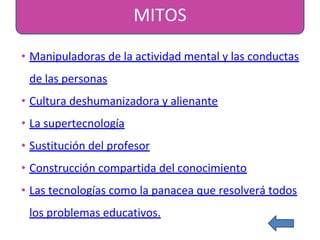MITOS
• Manipuladoras de la actividad mental y las conductas
de las personas
• Cultura deshumanizadora y alienante
• La supertecnología
• Sustitución del profesor
• Construcción compartida del conocimiento
• Las tecnologías como la panacea que resolverá todos
los problemas educativos.
 
