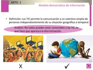 MITO 1
• Definición: Las TIC permite la comunicación a un colectivo amplio de
personas independientemente de su situación geográfica o temporal.
Modelo democrático de información
Análisis: No todos pueden estar conectados a las TIC, lo
que hace que aparezca la discriminación.
 