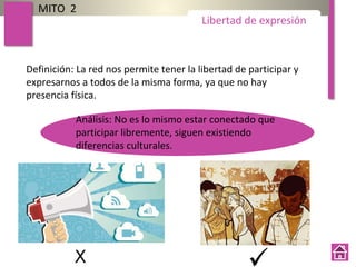 MITO 2
Libertad de expresión
Definición: La red nos permite tener la libertad de participar y
expresarnos a todos de la misma forma, ya que no hay
presencia física.
Análisis: No es lo mismo estar conectado que
participar libremente, siguen existiendo
diferencias culturales.
 