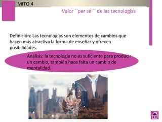 MITO 4
Valor ``per se ´´ de las tecnologías
Definición: Las tecnologías son elementos de cambios que
hacen más atractiva la forma de enseñar y ofrecen
posibilidades.
Análisis: la tecnología no es suficiente para producir
un cambio, también hace falta un cambio de
mentalidad.
 