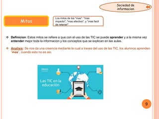 Mitos
 Definicion: Estos mitos se refiere a que con el uso de las TIC se puede aprender y a la misma vez
entender mejor toda la informacion y los conceptos que se explican en las aulas.
 Analisis: Se nos da una creencia mediante la cual a traves del uso de las TIC, los alumnos aprenden
“mas”, cuando esto no es asi.
Los mitos de los "mas": "mas
impacto", "mas efectivo", y "mas facil
de retener"
9
Sociedad de
informacion
 