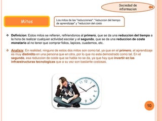 Mitos
 Definicion: Estos mitos se refieren, refiriendonos al primero, que se da una reduccion del tiempo a
la hora de realizar cualquier actividad escolar y el segundo, que se da una reduccion de coste
monetario al no tener que comprar folios, lapices, cuadernos, etc.
 Analisis: En realidad, ninguno de estos dos mitos son como tal, ya que en el primero, el aprendizaje
es muy distintito en una persona que en otra, por lo que no esta demostrado como tal. En el
segundo, esa reduccion de coste que se habla no se da, ya que hay que invertir en las
infraestructuras tecnologicas que a su vez son bastante costosas.
Los mitos de las "reducciones": "reduccion del tiempo
de aprendizaje" y "reduccion del costo"
10
Sociedad de
informacion
 