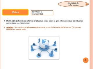 Mitos El mito de la
interactividad
 Definicion: Este mito se refiere a la falsa que existe sobre la gran interaccion que las industrias
comerciales nos hacen creer.
 Analisis: Se nos da una falsa creencia sobre el boom de la interactividad en las TIC pero en
realidad no se dan tanto.
8
Sociedad de
informacion
 