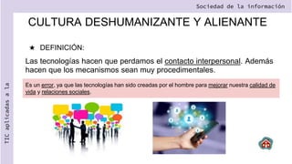 CULTURA DESHUMANIZANTE Y ALIENANTE
★ DEFINICIÓN:
Las tecnologías hacen que perdamos el contacto interpersonal. Además
hacen que los mecanismos sean muy procedimentales.
Sociedad de la información
TIC
aplicadas
a
la
Es un error, ya que las tecnologías han sido creadas por el hombre para mejorar nuestra calidad de
vida y relaciones sociales.
 