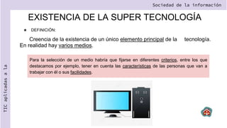 EXISTENCIA DE LA SUPER TECNOLOGÍA
★ DEFINICIÓN:
Creencia de la existencia de un único elemento principal de la tecnología.
En realidad hay varios medios.
Sociedad de la información
TIC
aplicadas
a
la
Para la selección de un medio habría que fijarse en diferentes criterios, entre los que
destacamos por ejemplo, tener en cuenta las características de las personas que van a
trabajar con él o sus facilidades.
 