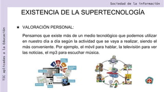 EXISTENCIA DE LA SUPERTECNOLOGÍA
★ VALORACIÓN PERSONAL:
Pensamos que existe más de un medio tecnológico que podemos utilizar
en nuestro día a día según la actividad que se vaya a realizar, siendo el
más conveniente. Por ejemplo, el móvil para hablar, la televisión para ver
las noticias, el mp3 para escuchar música.
Sociedad de la información
TIC
aplicadas
a
la
Educación
 