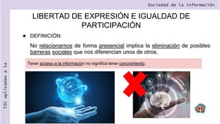 LIBERTAD DE EXPRESIÓN E IGUALDAD DE
PARTICIPACIÓN
★ DEFINICIÓN:
No relacionarnos de forma presencial implica la eliminación de posibles
barreras sociales que nos diferencian unos de otros.
Sociedad de la información
TIC
aplicadas
a
la
Tener acceso a la información no significa tener conocimiento.
 