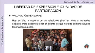 LIBERTAD DE EXPRESIÓN E IGUALDAD DE
PARTICIPACIÓN
★ VALORACIÓN PERSONAL:
Hoy en día, la mayoría de las relaciones giran en torno a las redes
sociales. Pero debemos tener en cuenta de que no todo el mundo puede
tener acceso a ellas.
Sociedad de la información
TIC
aplicadas
a
la
Educación
 