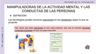 MANIPULADORAS DE LA ACTIVIDAD MENTAL Y LAS
CONDUCTAS DE LAS PERSONAS
★ DEFINICIÓN:
Las tecnologías pueden provocar reacciones en los receptores según lo que se
proyecte.
Sociedad de la información
TIC
aplicadas
a
la
Hay veces que estas reacciones no son nada positivas, sino que al contrario fomentan
conductas contrarias a lo que se quiere transmitir.
 