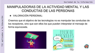 ★ VALORACIÓN PERSONAL:
Creemos que el objetivo de las tecnologías no es manipular las conductas de
los receptores, sino que son ellos los que pueden interpretar el mensaje de
forma equivocada.
Sociedad de la información
TIC
aplicadas
a
la
Educación
MANIPULADORAS DE LA ACTIVIDAD MENTAL Y LAS
CONDUCTAS DE LAS PERSONAS
 