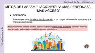 MITOS DE LAS “AMPLIACIONES”: “A MÁS PERSONAS”,
“MÁS ACCESO”
★ DEFINICIÓN:
Internet permite distribuir la información a un mayor número de personas y a
mayores contextos.
Sociedad de la información
TIC
aplicadas
a
la
No sólo consiste en tener acceso, además debemos saber cómo manejarlo. También tenemos
que aprender a elegir la información adecuada y verdadera.
 