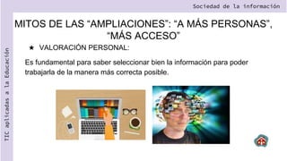 ★ VALORACIÓN PERSONAL:
Es fundamental para saber seleccionar bien la información para poder
trabajarla de la manera más correcta posible.
Sociedad de la información
TIC
aplicadas
a
la
Educación
MITOS DE LAS “AMPLIACIONES”: “A MÁS PERSONAS”,
“MÁS ACCESO”
 