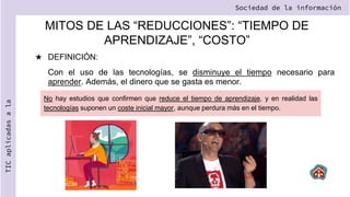 MITOS DE LAS “REDUCCIONES”: “TIEMPO DE
APRENDIZAJE”, “COSTO”
★ DEFINICIÓN:
Con el uso de las tecnologías, se disminuye el tiempo necesario para
aprender. Además, el dinero que se gasta es menor.
Sociedad de la información
TIC
aplicadas
a
la
No hay estudios que confirmen que reduce el tiempo de aprendizaje, y en realidad las
tecnologías suponen un coste inicial mayor, aunque perdura más en el tiempo.
 
