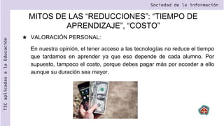 MITOS DE LAS “REDUCCIONES”: “TIEMPO DE
APRENDIZAJE”, “COSTO”
★ VALORACIÓN PERSONAL:
En nuestra opinión, el tener acceso a las tecnologías no reduce el tiempo
que tardamos en aprender ya que eso depende de cada alumno. Por
supuesto, tampoco el costo, porque debes pagar más por acceder a ello
aunque su duración sea mayor.
Sociedad de la información
TIC
aplicadas
a
la
Educación
 