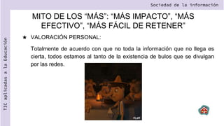 MITO DE LOS “MÁS”: “MÁS IMPACTO”, “MÁS
EFECTIVO”, “MÁS FÁCIL DE RETENER”
★ VALORACIÓN PERSONAL:
Totalmente de acuerdo con que no toda la información que no llega es
cierta, todos estamos al tanto de la existencia de bulos que se divulgan
por las redes.
Sociedad de la información
TIC
aplicadas
a
la
Educación
 