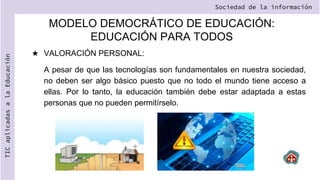 MODELO DEMOCRÁTICO DE EDUCACIÓN:
EDUCACIÓN PARA TODOS
★ VALORACIÓN PERSONAL:
A pesar de que las tecnologías son fundamentales en nuestra sociedad,
no deben ser algo básico puesto que no todo el mundo tiene acceso a
ellas. Por lo tanto, la educación también debe estar adaptada a estas
personas que no pueden permitírselo.
Sociedad de la información
TIC
aplicadas
a
la
Educación
 