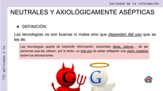 NEUTRALES Y AXIOLÓGICAMENTE ASÉPTICAS
★ DEFINICIÓN:
Las tecnologías no son buenas ni malas sino que dependen del uso que se
les de.
Sociedad de la información
TIC
aplicadas
a
la
Las tecnologías aparte de transmitir información, transmiten ideas, valores… de las
personas que las utilizan, por lo tanto, un mal uso de estas reflejarán una visión negativa
sobre tus percepciones.
 