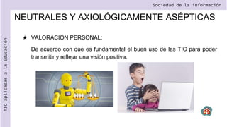NEUTRALES Y AXIOLÓGICAMENTE ASÉPTICAS
★ VALORACIÓN PERSONAL:
De acuerdo con que es fundamental el buen uso de las TIC para poder
transmitir y reflejar una visión positiva.
Sociedad de la información
TIC
aplicadas
a
la
Educación
 