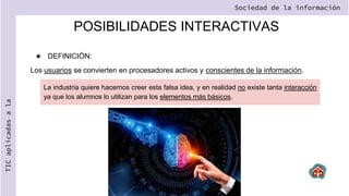 POSIBILIDADES INTERACTIVAS
★ DEFINICIÓN:
Los usuarios se convierten en procesadores activos y conscientes de la información.
Sociedad de la información
TIC
aplicadas
a
la
La industria quiere hacernos creer esta falsa idea, y en realidad no existe tanta interacción
ya que los alumnos lo utilizan para los elementos más básicos.
 