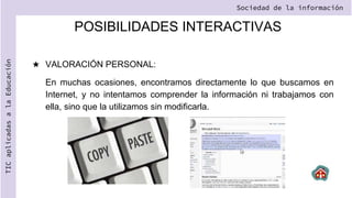 POSIBILIDADES INTERACTIVAS
★ VALORACIÓN PERSONAL:
En muchas ocasiones, encontramos directamente lo que buscamos en
Internet, y no intentamos comprender la información ni trabajamos con
ella, sino que la utilizamos sin modificarla.
Sociedad de la información
TIC
aplicadas
a
la
Educación
 