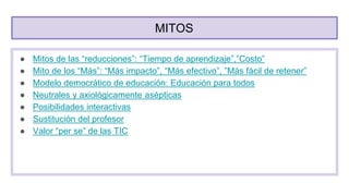 MITOS
● Mitos de las “reducciones”: “Tiempo de aprendizaje”,”Costo”
● Mito de los “Más”: “Más impacto”, “Más efectivo”, ”Más fácil de retener”
● Modelo democrático de educación: Educación para todos
● Neutrales y axiológicamente asépticas
● Posibilidades interactivas
● Sustitución del profesor
● Valor “per se” de las TIC
 