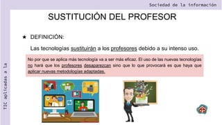 SUSTITUCIÓN DEL PROFESOR
★ DEFINICIÓN:
Las tecnologías sustituirán a los profesores debido a su intenso uso.
Sociedad de la información
TIC
aplicadas
a
la
No por que se aplica más tecnología va a ser más eficaz. El uso de las nuevas tecnologías
no hará que los profesores desaparezcan sino que lo que provocará es que haya que
aplicar nuevas metodologías adaptadas.
 