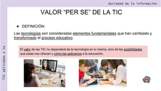 VALOR “PER SE” DE LA TIC
★ DEFINICIÓN:
Las tecnologías son consideradas elementos fundamentales que han cambiado y
transformado el proceso educativo.
Sociedad de la información
TIC
aplicadas
a
la
El valor de las TIC no dependerá de la tecnología en sí misma, sino de las posibilidades
que estas nos ofrecen y cómo las aplicamos a la educación.
 