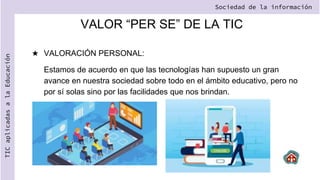 VALOR “PER SE” DE LA TIC
★ VALORACIÓN PERSONAL:
Estamos de acuerdo en que las tecnologías han supuesto un gran
avance en nuestra sociedad sobre todo en el ámbito educativo, pero no
por sí solas sino por las facilidades que nos brindan.
Sociedad de la información
TIC
aplicadas
a
la
Educación
 