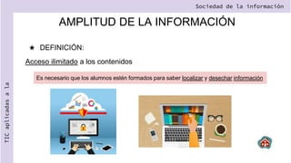 AMPLITUD DE LA INFORMACIÓN
★ DEFINICIÓN:
Acceso ilimitado a los contenidos
Sociedad de la información
TIC
aplicadas
a
la
Es necesario que los alumnos estén formados para saber localizar y desechar información
 