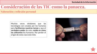 Sociedad de la Información
Muchas veces olvidamos que las
tecnologías son creadas por los humanos
para facilitarnos nuestras tareas y que el
verdadero poder de este, reside en cómo
las utilicemos los humanos. Por perder el
origen de estos nace este mito.
Valoración y reﬂexión personal
Consideración de las TIC como la panacea.
 