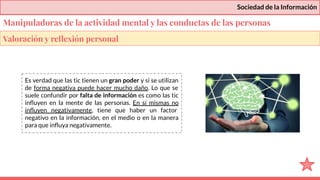 Sociedad de la Información
Es verdad que las tic tienen un gran poder y si se utilizan
de forma negativa puede hacer mucho daño. Lo que se
suele confundir por falta de información es como las tic
inﬂuyen en la mente de las personas. En sí mismas no
inﬂuyen negativamente, tiene que haber un factor
negativo en la información, en el medio o en la manera
para que inﬂuya negativamente.
Valoración y reﬂexión personal
Manipuladoras de la actividad mental y las conductas de las personas
 