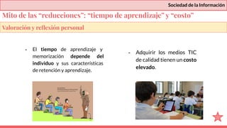 Sociedad de la Información
- El tiempo de aprendizaje y
memorización depende del
individuo y sus características
de retención y aprendizaje.
- Adquirir los medios TIC
de calidad tienen un costo
elevado.
Valoración y reﬂexión personal
Mito de las “reducciones”: “tiempo de aprendizaje” y “costo”
 