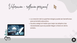 Valoración - reflexión personal
La creación de la supertecnología puede ser beneficiosa
para el ámbito educativo.
Ayuda a elegir el medio que mejor se adapte a las
necesidades que se pueden llegar a tener en dicho
ámbito.
 
