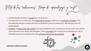 Mito de las "reducciones": "tiempo de aprendizaje" y "costo"
La tecnología recibe un papel que no es suyo.
Los estudios no confirman que trabajar en la red u ofrecer un contexto variado a los
estudiantes tenga consecuencias inmediatas sobre la reducción del tiempo para el
aprendizaje.
Análisis: la reducción de costos hay que analizarlo con cautela por el aumento de costos
que supone el uso de las tecnologías, dicho aumento se causa por la adquisición de la
infraestructura y la producción de material educativo de calidad.
Valoración-reflexión personal
 