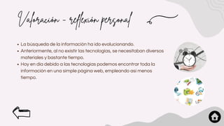 Valoración - reflexión personal
La búsqueda de la información ha ido evolucionando.
Anteriormente, al no existir las tecnologías, se necesitaban diversos
materiales y bastante tiempo.
Hoy en día debido a las tecnologías podemos encontrar toda la
información en una simple página web, empleando así menos
tiempo.
 