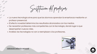 Sustitución del profesor
La nueva tecnología sirve para que los alumnos aprendan la enseñanza mediante un
profesor presencial.
El efecto novedad determina los resultados alcanzados con los medios.
Se necesitan profesores más competentes con la tecnología, dando lugar a que
desempeñen nuevos roles.
Análisis: las tecnologías no van a reemplazar a los profesores.
Valoración-reflexión personal
 