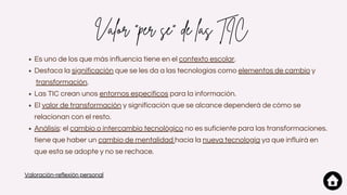 Valor "per se" de las TIC
Es uno de los que más influencia tiene en el contexto escolar.
Destaca la significación que se les da a las tecnologías como elementos de cambio y
transformación.
Las TIC crean unos entornos específicos para la información.
El valor de transformación y significación que se alcance dependerá de cómo se
relacionan con el resto.
Análisis: el cambio o intercambio tecnológico no es suficiente para las transformaciones.
tiene que haber un cambio de mentalidad hacia la nueva tecnología ya que influirá en
que esta se adopte y no se rechace.
Valoración-reflexión personal
 