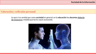 Sociedad de la Información
Lo que sí es verdad que como sociedad en general, en la educación los docentes deberán
de renovarse a medida que las tic vayan avanzando.
Valoración y reﬂexión personal
 