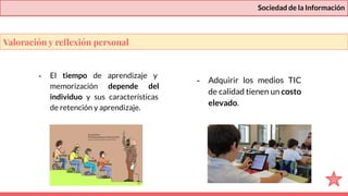 Sociedad de la Información
- El tiempo de aprendizaje y
memorización depende del
individuo y sus características
de retención y aprendizaje.
- Adquirir los medios TIC
de calidad tienen un costo
elevado.
Valoración y reﬂexión personal
 