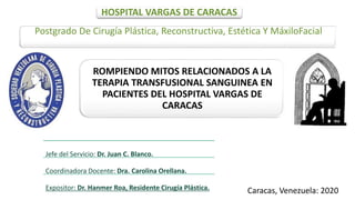 HOSPITAL VARGAS DE CARACAS
Postgrado De Cirugía Plástica, Reconstructiva, Estética Y MáxiloFacial
ROMPIENDO MITOS RELACIONADOS A LA
TERAPIA TRANSFUSIONAL SANGUINEA EN
PACIENTES DEL HOSPITAL VARGAS DE
CARACAS
Caracas, Venezuela: 2020
Jefe del Servicio: Dr. Juan C. Blanco.
Coordinadora Docente: Dra. Carolina Orellana.
Expositor: Dr. Hanmer Roa, Residente Cirugía Plástica.
 